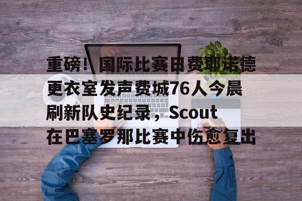 星空体育包含重磅！国际比赛日费耶诺德更衣室发声费城76人今晨刷新队史纪录，Scout在巴塞罗那比赛中伤愈复出的词条